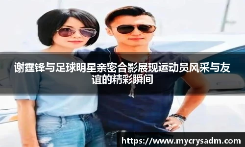 谢霆锋与足球明星亲密合影展现运动员风采与友谊的精彩瞬间